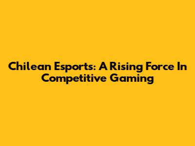Chilean Esports: A Rising Force In Competitive Gaming