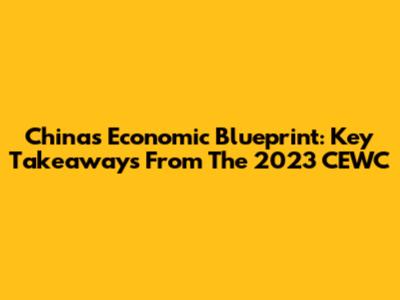 China's Economic Blueprint: Key Takeaways From The 2023 CEWC