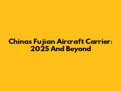 China's Fujian Aircraft Carrier: 2025 And Beyond