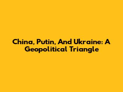 China, Putin, And Ukraine: A Geopolitical Triangle