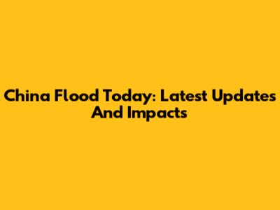 China Flood Today: Latest Updates And Impacts