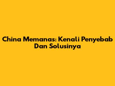 China Memanas: Kenali Penyebab Dan Solusinya