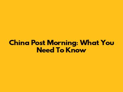 China Post Morning: What You Need To Know