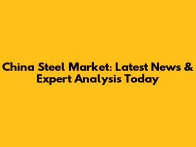 China Steel Market: Latest News & Expert Analysis Today