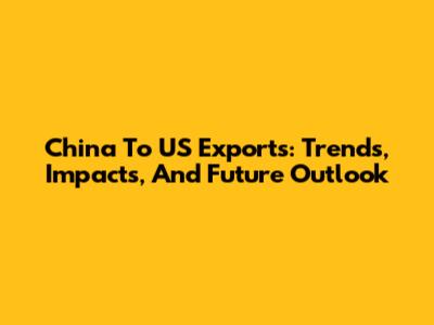 China To US Exports: Trends, Impacts, And Future Outlook