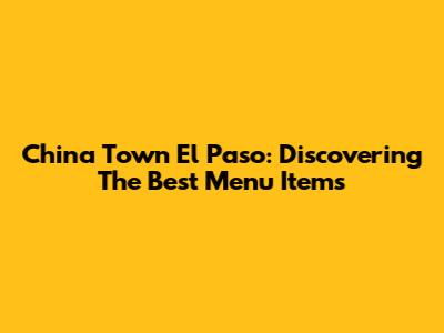 China Town El Paso: Discovering The Best Menu Items