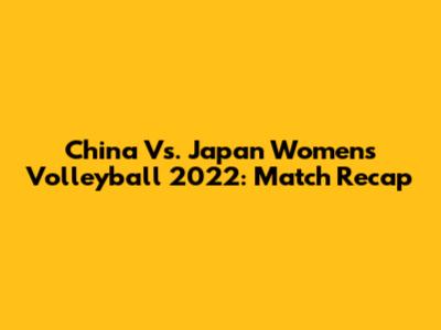 China Vs. Japan Women's Volleyball 2022: Match Recap
