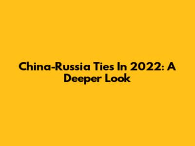 China-Russia Ties In 2022: A Deeper Look