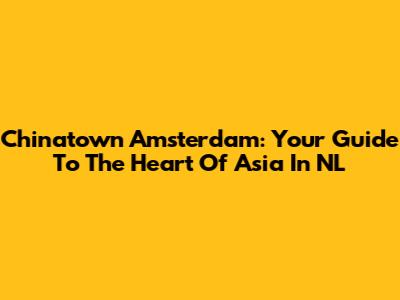 Chinatown Amsterdam: Your Guide To The Heart Of Asia In NL