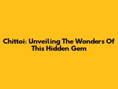 Chittoi: Unveiling The Wonders Of This Hidden Gem