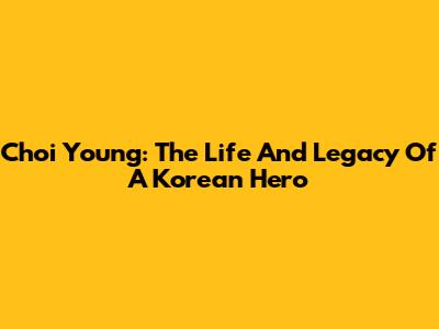 Choi Young: The Life And Legacy Of A Korean Hero