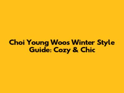 Choi Young Woo's Winter Style Guide: Cozy & Chic