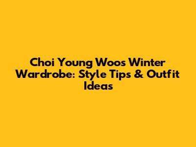 Choi Young Woo's Winter Wardrobe: Style Tips & Outfit Ideas