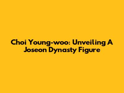Choi Young-woo: Unveiling A Joseon Dynasty Figure