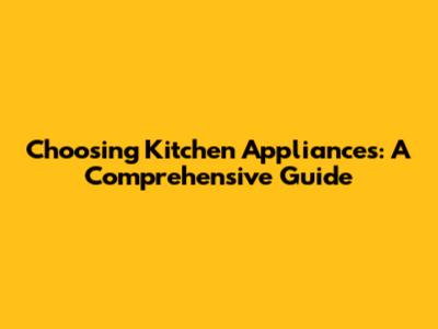 Choosing Kitchen Appliances: A Comprehensive Guide