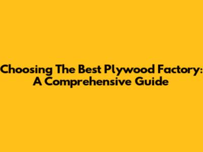 Choosing The Best Plywood Factory: A Comprehensive Guide
