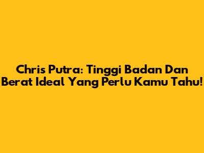 Chris Putra: Tinggi Badan Dan Berat Ideal Yang Perlu Kamu Tahu!