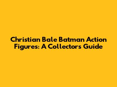 Christian Bale Batman Action Figures: A Collector's Guide