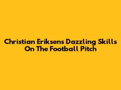 Christian Eriksen's Dazzling Skills On The Football Pitch