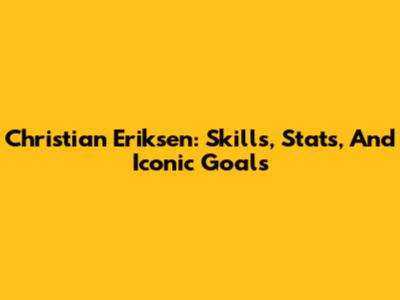 Christian Eriksen: Skills, Stats, And Iconic Goals