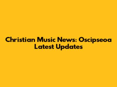 Christian Music News: Oscipseoa Latest Updates