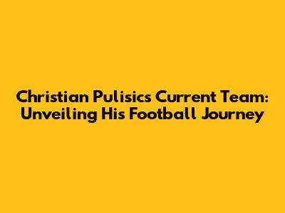 Christian Pulisic's Current Team: Unveiling His Football Journey
