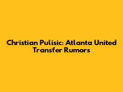 Christian Pulisic: Atlanta United Transfer Rumors
