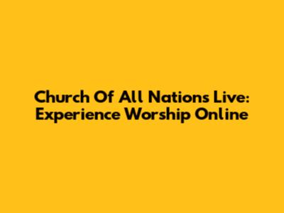 Church Of All Nations Live: Experience Worship Online