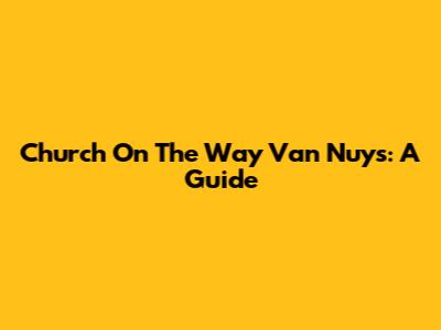 Church On The Way Van Nuys: A Guide