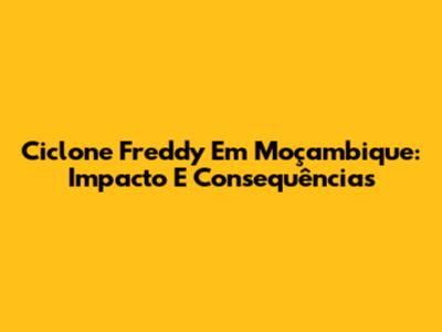 Ciclone Freddy Em Moçambique: Impacto E Consequências