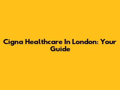 Cigna Healthcare In London: Your Guide