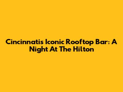 Cincinnati's Iconic Rooftop Bar: A Night At The Hilton