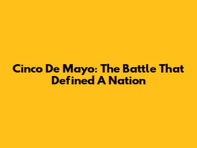 Cinco De Mayo: The Battle That Defined A Nation