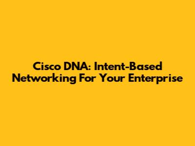Cisco DNA: Intent-Based Networking For Your Enterprise
