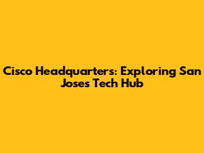 Cisco Headquarters: Exploring San Jose's Tech Hub
