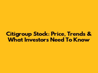 Citigroup Stock: Price, Trends & What Investors Need To Know