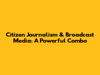 Citizen Journalism & Broadcast Media: A Powerful Combo