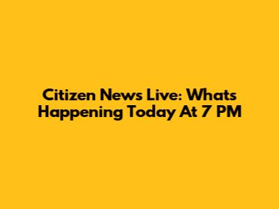 Citizen News Live: What's Happening Today At 7 PM