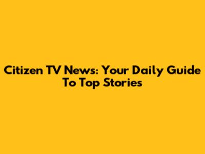 Citizen TV News: Your Daily Guide To Top Stories