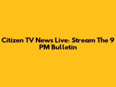 Citizen TV News Live: Stream The 9 PM Bulletin