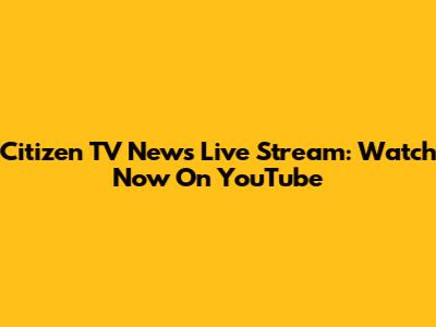 Citizen TV News Live Stream: Watch Now On YouTube