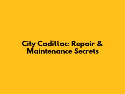 City Cadillac: Repair & Maintenance Secrets