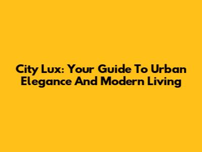 City Lux: Your Guide To Urban Elegance And Modern Living
