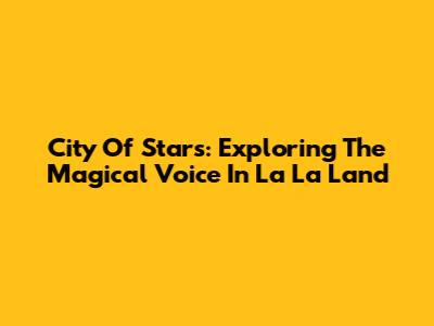 City Of Stars: Exploring The Magical Voice In La La Land