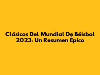 Clásicos Del Mundial De Béisbol 2023: Un Resumen Épico
