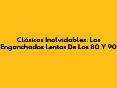 Clásicos Inolvidables: Los 'Enganchados Lentos' De Los 80 Y 90