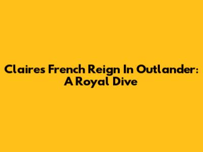 Claire's French Reign In Outlander: A Royal Dive