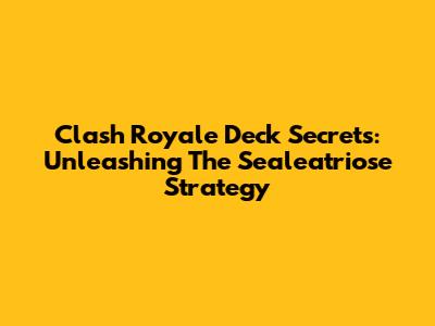 Clash Royale Deck Secrets: Unleashing The Sealeatriose Strategy