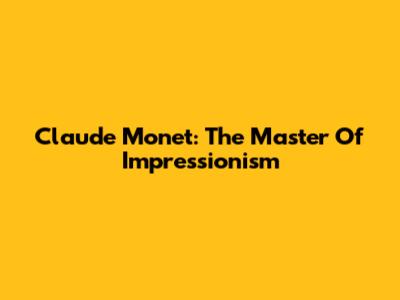 Claude Monet: The Master Of Impressionism