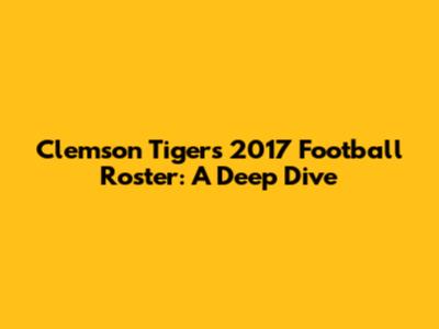 Clemson Tigers 2017 Football Roster: A Deep Dive